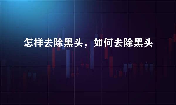 怎样去除黑头，如何去除黑头