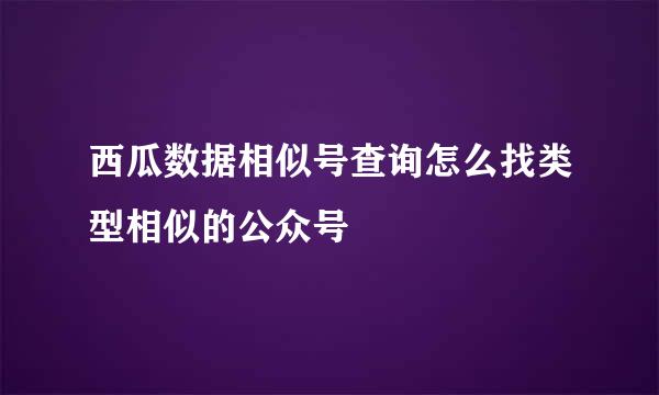 西瓜数据相似号查询怎么找类型相似的公众号