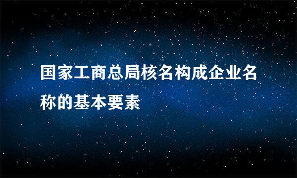 国家工商总局核名构成企业名称的基本要素