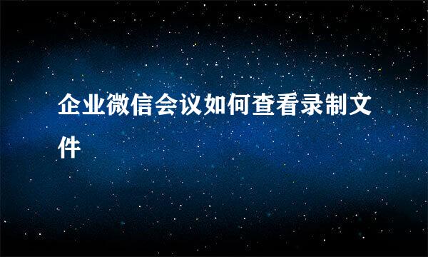 企业微信会议如何查看录制文件