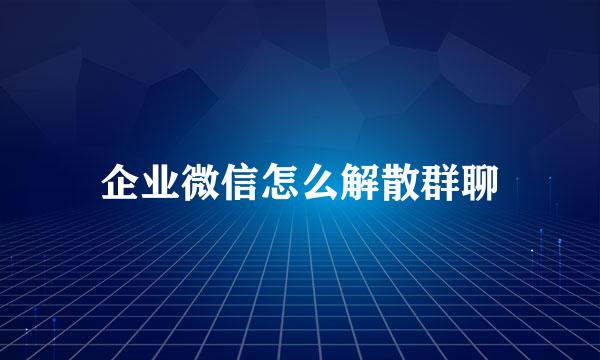 企业微信怎么解散群聊