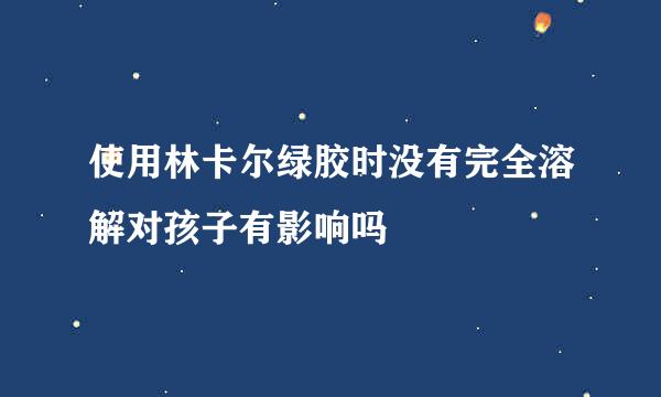 使用林卡尔绿胶时没有完全溶解对孩子有影响吗