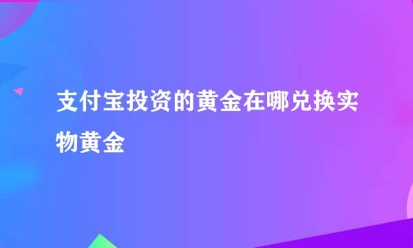 支付宝投资的黄金在哪兑换实物黄金