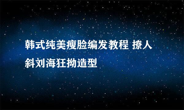 韩式纯美瘦脸编发教程 撩人斜刘海狂拗造型