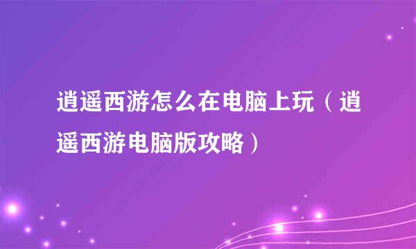 逍遥西游怎么在电脑上玩（逍遥西游电脑版攻略）