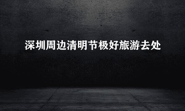深圳周边清明节极好旅游去处