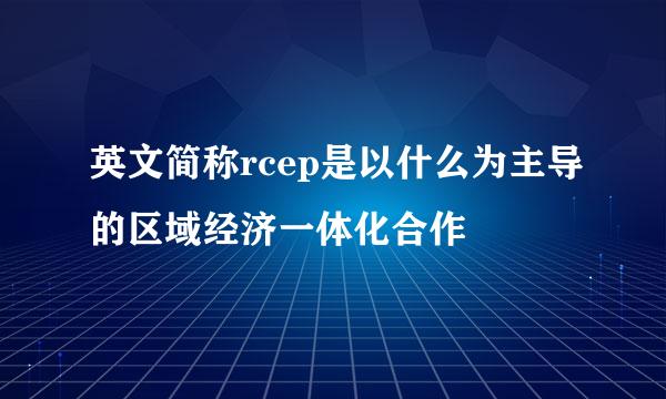 英文简称rcep是以什么为主导的区域经济一体化合作