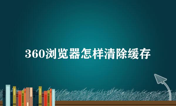 360浏览器怎样清除缓存