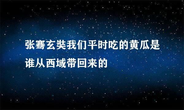 张骞玄奘我们平时吃的黄瓜是谁从西域带回来的