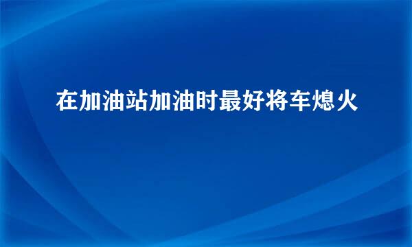 在加油站加油时最好将车熄火