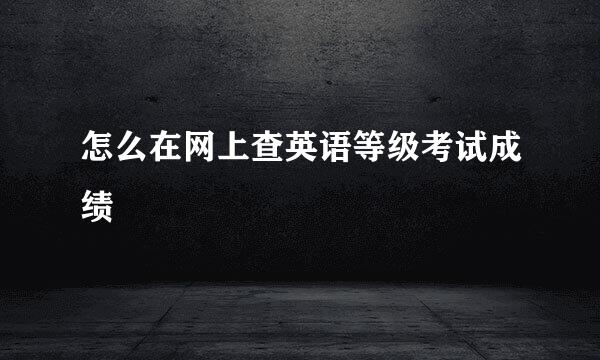 怎么在网上查英语等级考试成绩