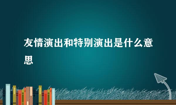 友情演出和特别演出是什么意思