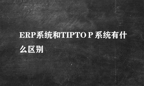 ERP系统和TIPTOＰ系统有什么区别