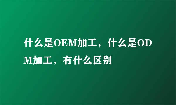 什么是OEM加工，什么是ODM加工，有什么区别
