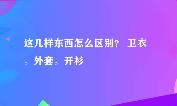 这几样东西怎么区别？ 卫衣。外套。开衫
