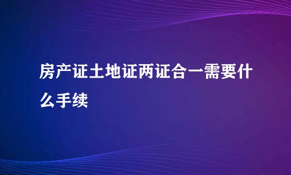 房产证土地证两证合一需要什么手续