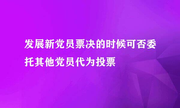 发展新党员票决的时候可否委托其他党员代为投票