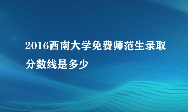 2016西南大学免费师范生录取分数线是多少