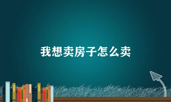 我想卖房子怎么卖