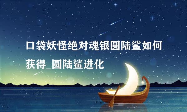 口袋妖怪绝对魂银圆陆鲨如何获得_圆陆鲨进化