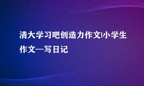 清大学习吧创造力作文|小学生作文—写日记