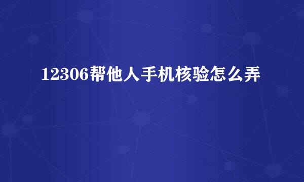 12306帮他人手机核验怎么弄
