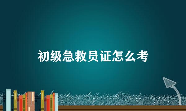 初级急救员证怎么考