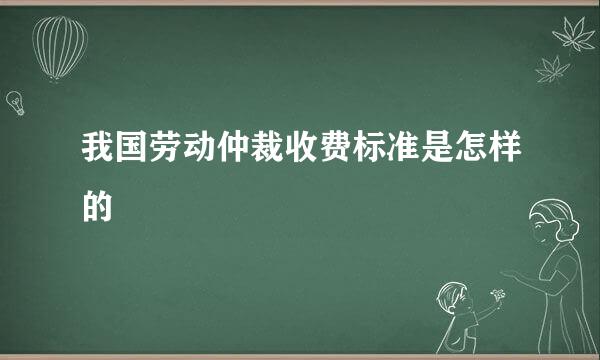 我国劳动仲裁收费标准是怎样的