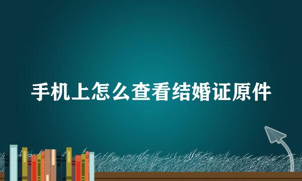 手机上怎么查看结婚证原件