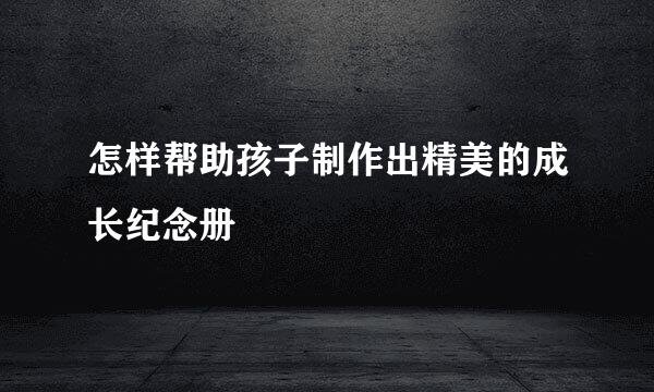 怎样帮助孩子制作出精美的成长纪念册