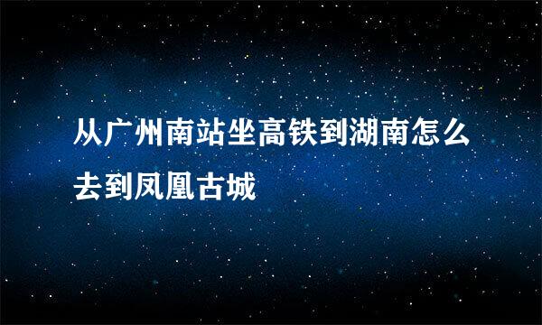 从广州南站坐高铁到湖南怎么去到凤凰古城