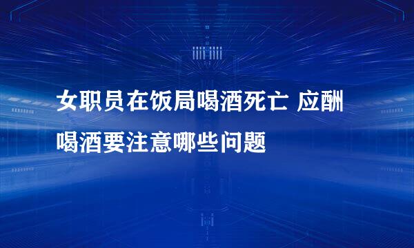 女职员在饭局喝酒死亡 应酬喝酒要注意哪些问题