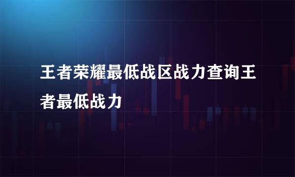 王者荣耀最低战区战力查询王者最低战力