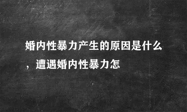 婚内性暴力产生的原因是什么，遭遇婚内性暴力怎