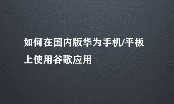 如何在国内版华为手机/平板上使用谷歌应用
