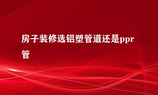 房子装修选铝塑管道还是ppr管