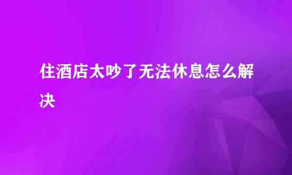 住酒店太吵了无法休息怎么解决