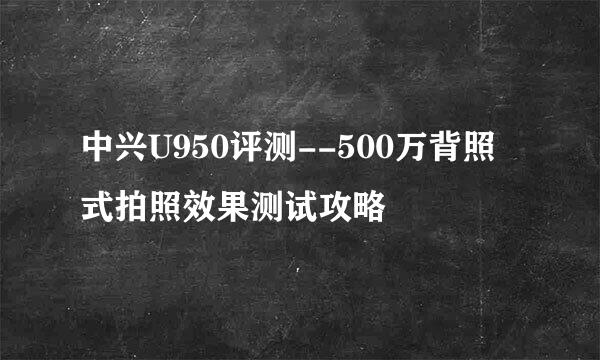 中兴U950评测--500万背照式拍照效果测试攻略