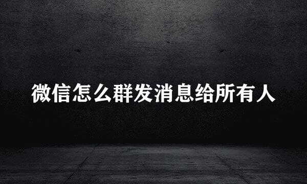 微信怎么群发消息给所有人