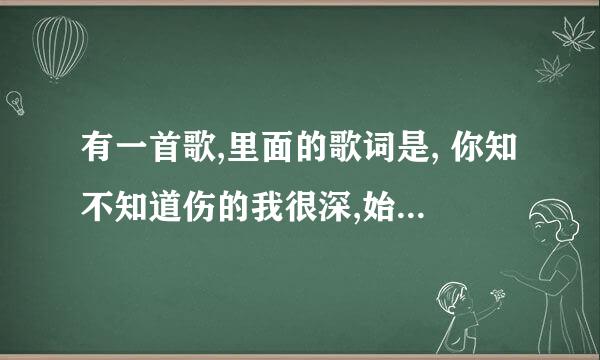 有一首歌,里面的歌词是, 你知不知道伤的我很深,始终在我耳边唱, 那是什么歌