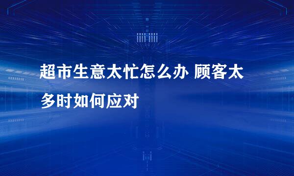 超市生意太忙怎么办 顾客太多时如何应对