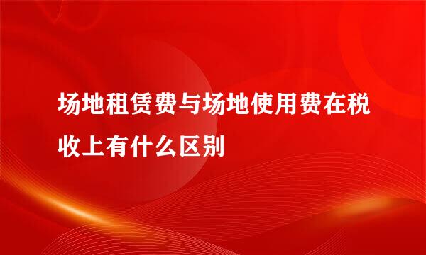 场地租赁费与场地使用费在税收上有什么区别