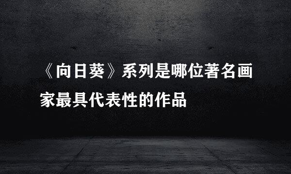《向日葵》系列是哪位著名画家最具代表性的作品