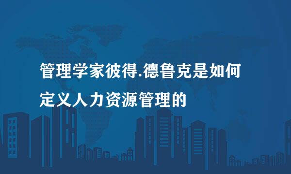 管理学家彼得.德鲁克是如何定义人力资源管理的