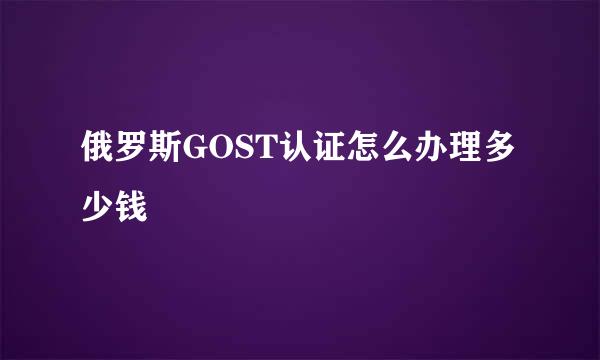 俄罗斯GOST认证怎么办理多少钱