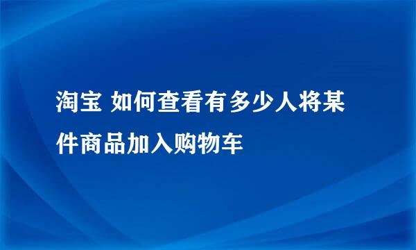 淘宝 如何查看有多少人将某件商品加入购物车