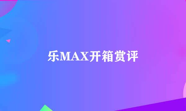 乐MAX开箱赏评