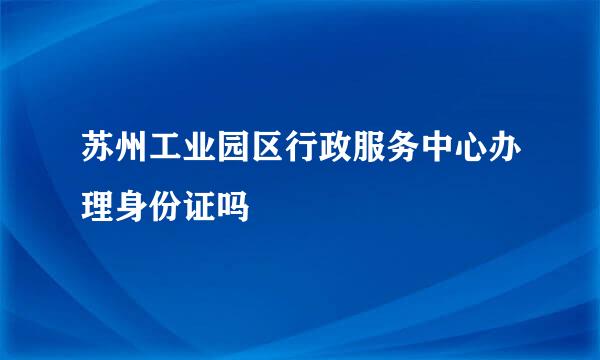 苏州工业园区行政服务中心办理身份证吗