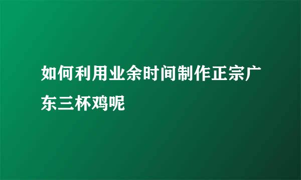 如何利用业余时间制作正宗广东三杯鸡呢