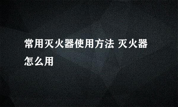 常用灭火器使用方法 灭火器怎么用